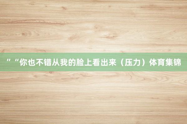”“你也不错从我的脸上看出来（压力）体育集锦