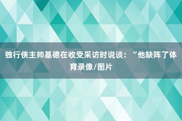 独行侠主帅基德在收受采访时说谈：“他缺阵了体育录像/图片