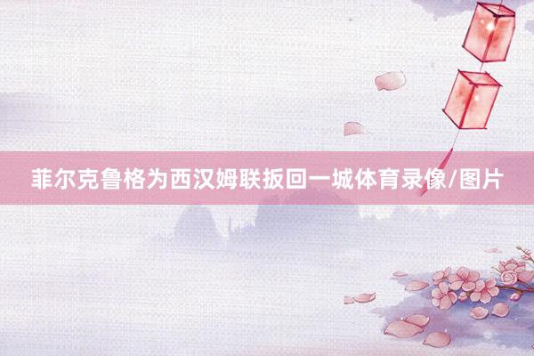 菲尔克鲁格为西汉姆联扳回一城体育录像/图片