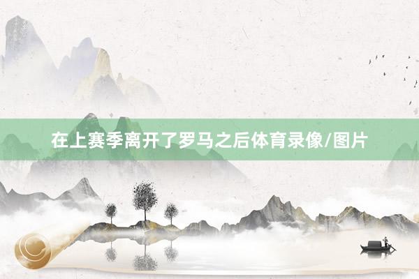 在上赛季离开了罗马之后体育录像/图片