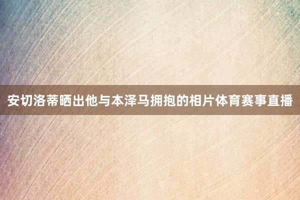 安切洛蒂晒出他与本泽马拥抱的相片体育赛事直播