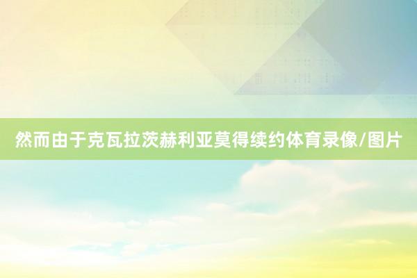 然而由于克瓦拉茨赫利亚莫得续约体育录像/图片