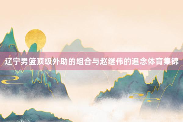 辽宁男篮顶级外助的组合与赵继伟的追念体育集锦