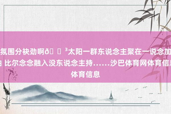 氛围分袂劲啊😳太阳一群东说念主聚在一说念加油 比尔念念融入没东说念主持……沙巴体育网体育信息