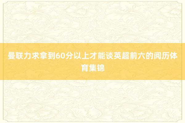 曼联力求拿到60分以上才能谈英超前六的阅历体育集锦