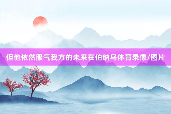 但他依然服气我方的未来在伯纳乌体育录像/图片