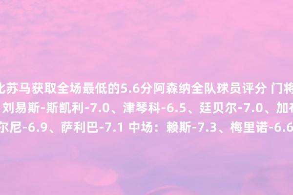 比苏马获取全场最低的5.6分阿森纳全队球员评分 门将：戴维-拉亚-6.8 后卫：刘易斯-斯凯利-7.0、津琴科-6.5、廷贝尔-7.0、加布里埃尔-7.4、蒂尔尼-6.9、萨利巴-7.1 中场：赖斯-