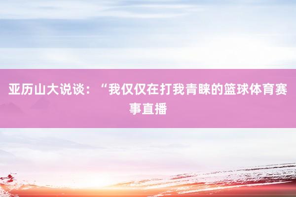 亚历山大说谈：“我仅仅在打我青睐的篮球体育赛事直播