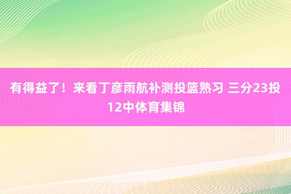 有得益了！来看丁彦雨航补测投篮熟习 三分23投12中体育集锦