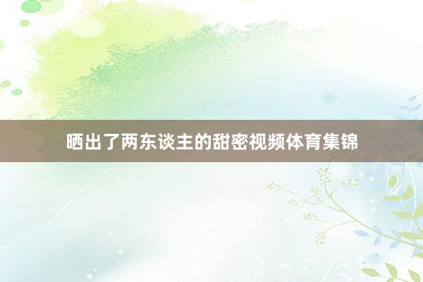 晒出了两东谈主的甜密视频体育集锦
