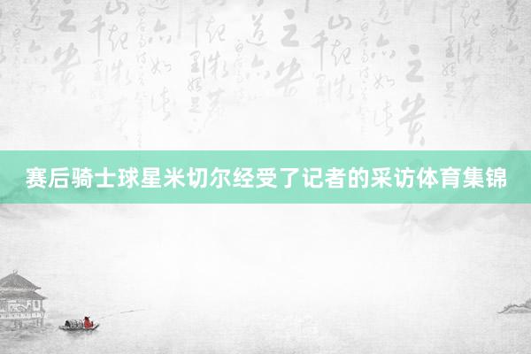 赛后骑士球星米切尔经受了记者的采访体育集锦