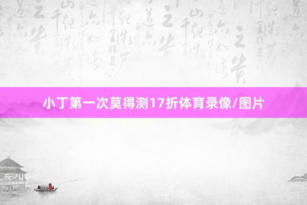 小丁第一次莫得测17折体育录像/图片