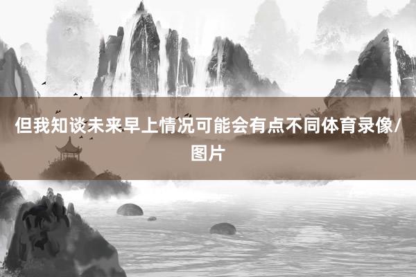 但我知谈未来早上情况可能会有点不同体育录像/图片