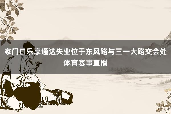 家门口乐享通达失业位于东风路与三一大路交会处体育赛事直播