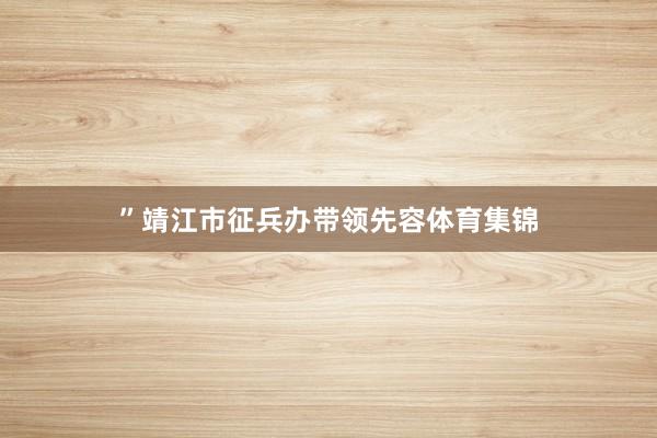 ”靖江市征兵办带领先容体育集锦