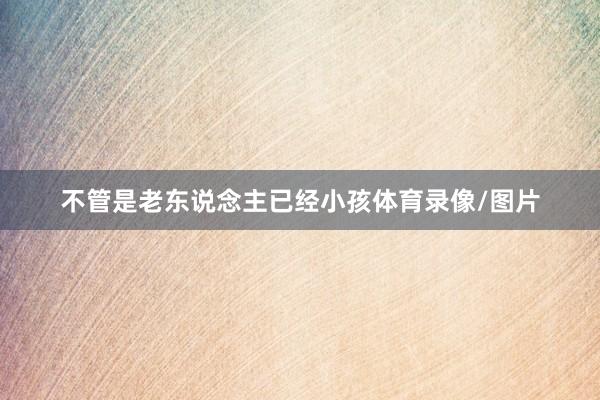 不管是老东说念主已经小孩体育录像/图片