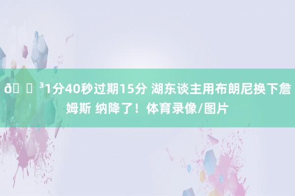 🏳1分40秒过期15分 湖东谈主用布朗尼换下詹姆斯 纳降了！体育录像/图片