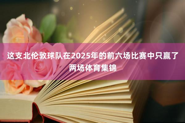 这支北伦敦球队在2025年的前六场比赛中只赢了两场体育集锦