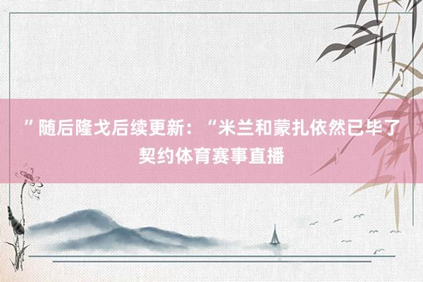 ”　　随后隆戈后续更新：“米兰和蒙扎依然已毕了契约体育赛事直播