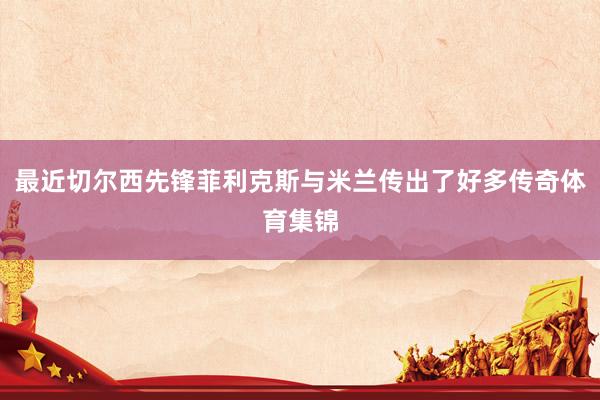 最近切尔西先锋菲利克斯与米兰传出了好多传奇体育集锦