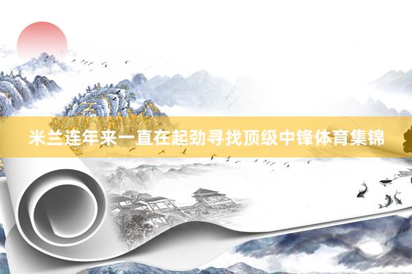 米兰连年来一直在起劲寻找顶级中锋体育集锦