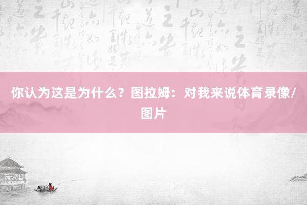 你认为这是为什么？　　图拉姆：对我来说体育录像/图片
