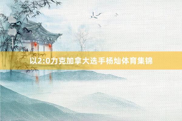 以2:0力克加拿大选手杨灿体育集锦