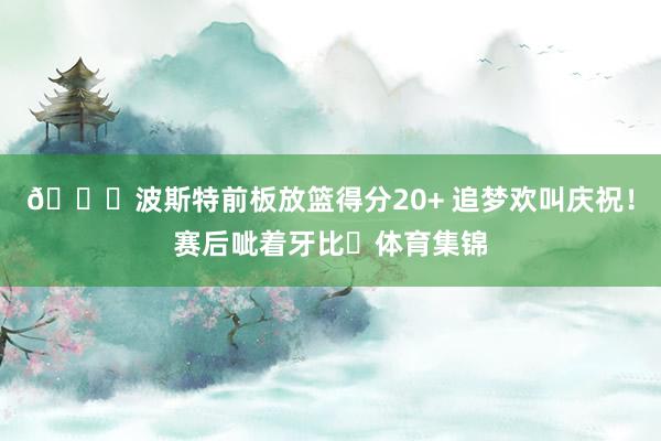 😄波斯特前板放篮得分20+ 追梦欢叫庆祝！赛后呲着牙比✌体育集锦