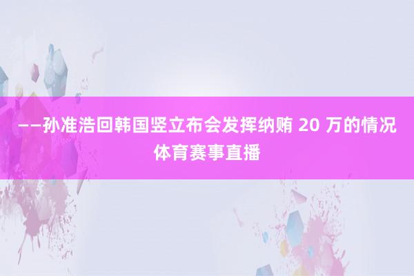 ——孙准浩回韩国竖立布会发挥纳贿 20 万的情况体育赛事直播