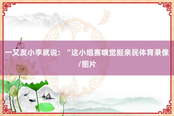 一又友小李就说：“这小组赛嗅觉挺亲民体育录像/图片