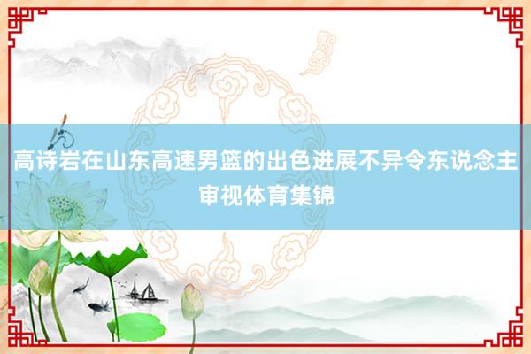高诗岩在山东高速男篮的出色进展不异令东说念主审视体育集锦