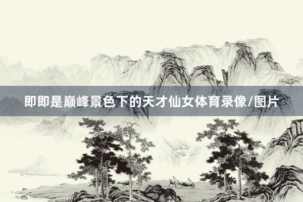 即即是巅峰景色下的天才仙女体育录像/图片