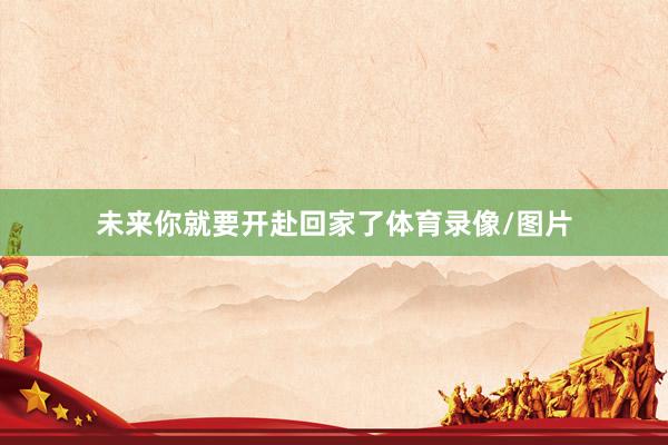 未来你就要开赴回家了体育录像/图片