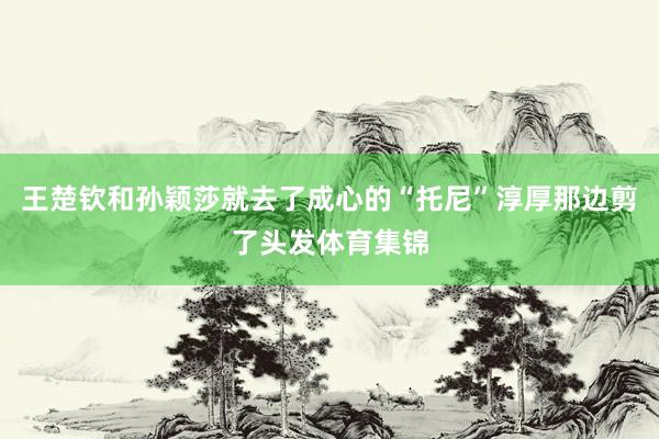 王楚钦和孙颖莎就去了成心的“托尼”淳厚那边剪了头发体育集锦
