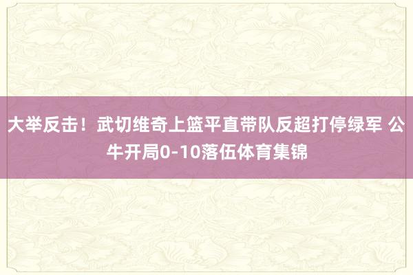 大举反击！武切维奇上篮平直带队反超打停绿军 公牛开局0-10落伍体育集锦