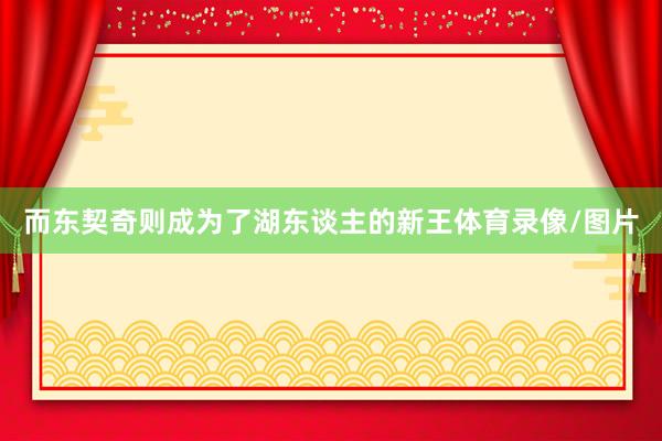 而东契奇则成为了湖东谈主的新王体育录像/图片