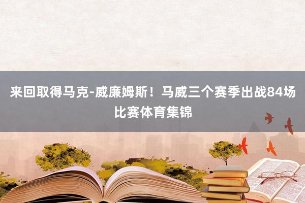 来回取得马克-威廉姆斯！马威三个赛季出战84场比赛体育集锦