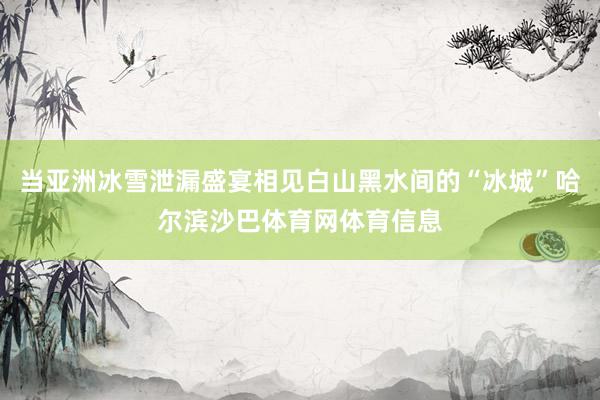 当亚洲冰雪泄漏盛宴相见白山黑水间的“冰城”哈尔滨沙巴体育网体育信息