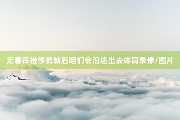 无意在检修抵制后咱们会沿途出去体育录像/图片