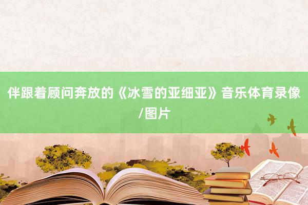伴跟着顾问奔放的《冰雪的亚细亚》音乐体育录像/图片