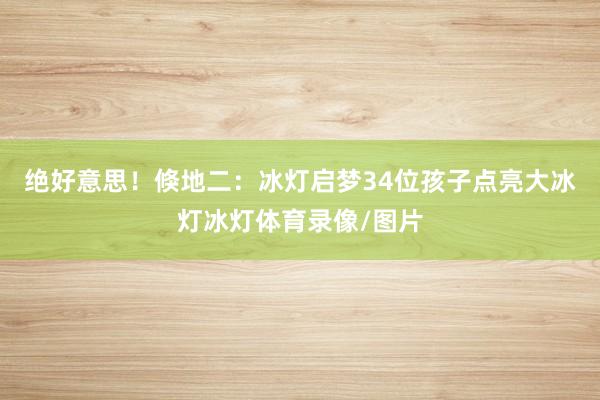 绝好意思！倏地二：冰灯启梦34位孩子点亮大冰灯冰灯体育录像/图片