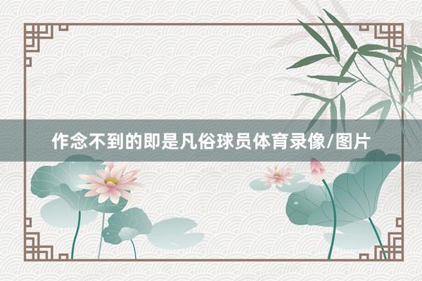 作念不到的即是凡俗球员体育录像/图片
