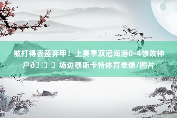 被打得丢盔弃甲！上赛季双冠海港0-4惨败神户👀场边穆斯卡特体育录像/图片