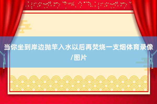 当你坐到岸边抛竿入水以后再焚烧一支烟体育录像/图片