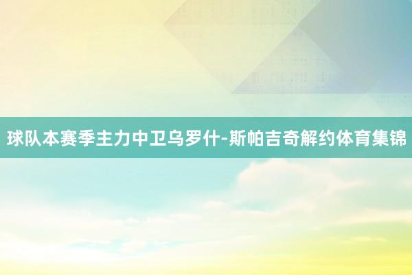 球队本赛季主力中卫乌罗什-斯帕吉奇解约体育集锦