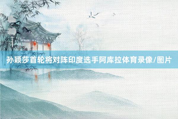 孙颖莎首轮将对阵印度选手阿库拉体育录像/图片
