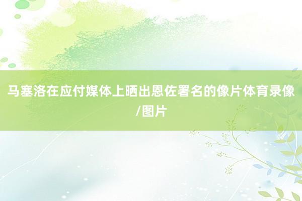 马塞洛在应付媒体上晒出恩佐署名的像片体育录像/图片