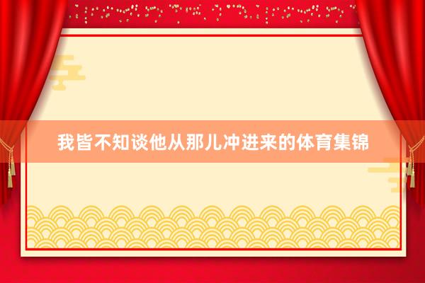 我皆不知谈他从那儿冲进来的体育集锦