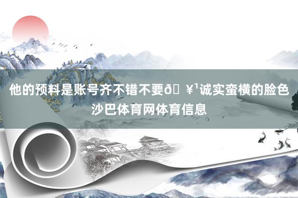 他的预料是账号齐不错不要🥹诚实蛮横的脸色沙巴体育网体育信息