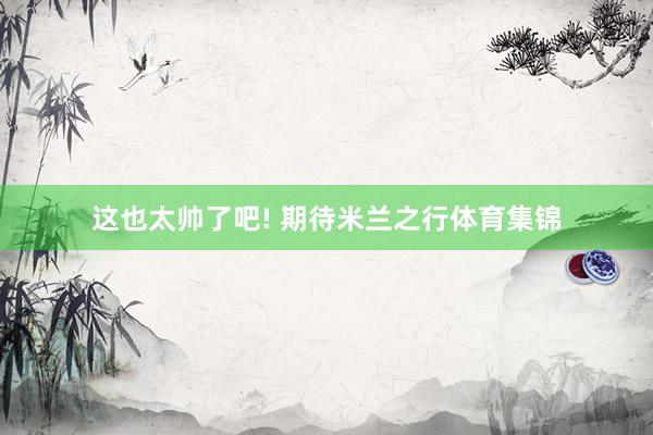 这也太帅了吧! 期待米兰之行体育集锦